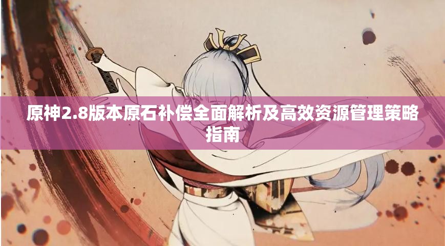 原神2.8版本原石补偿全面解析及高效资源管理策略指南