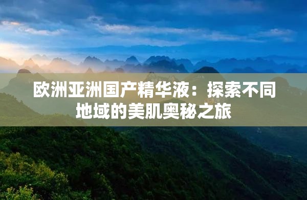 欧洲亚洲国产精华液：探索不同地域的美肌奥秘之旅