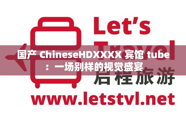 国产 ChineseHDXXXX 宾馆 tube：一场别样的视觉盛宴