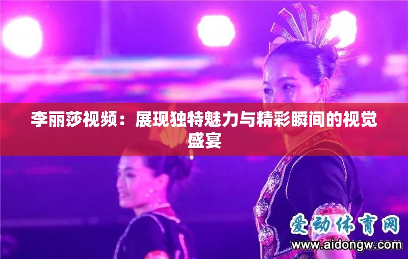 李丽莎视频：展现独特魅力与精彩瞬间的视觉盛宴