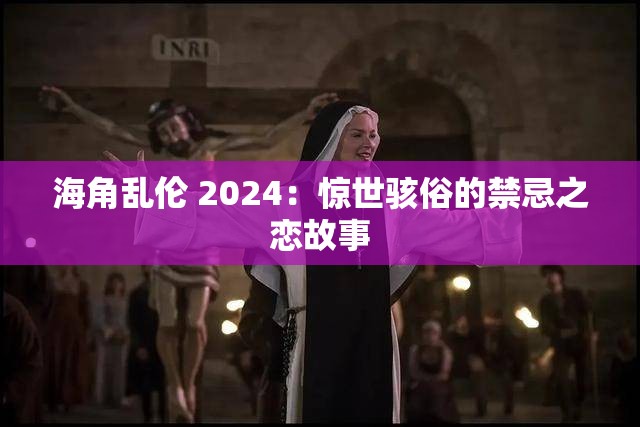 海角乱伦 2024：惊世骇俗的禁忌之恋故事