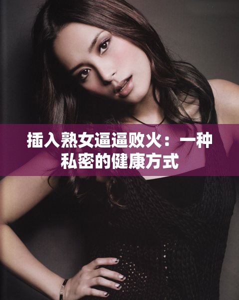 插入熟女逼逼败火：一种私密的健康方式