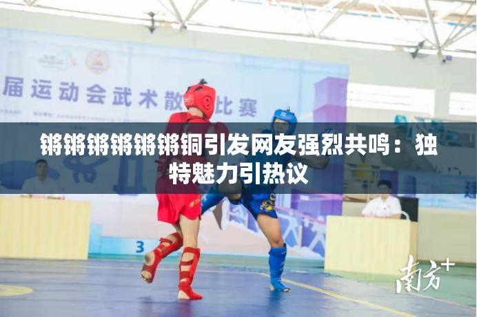 锵锵锵锵锵锵铜引发网友强烈共鸣：独特魅力引热议