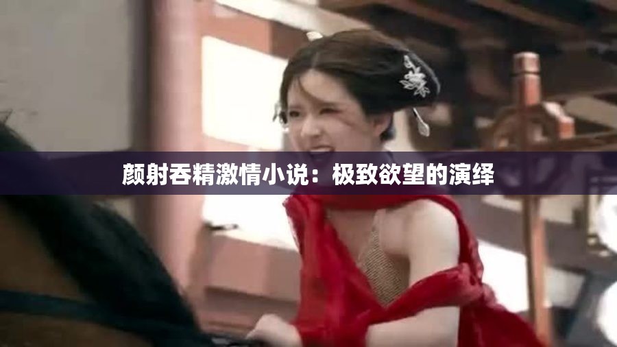 颜射吞精激情小说：极致欲望的演绎
