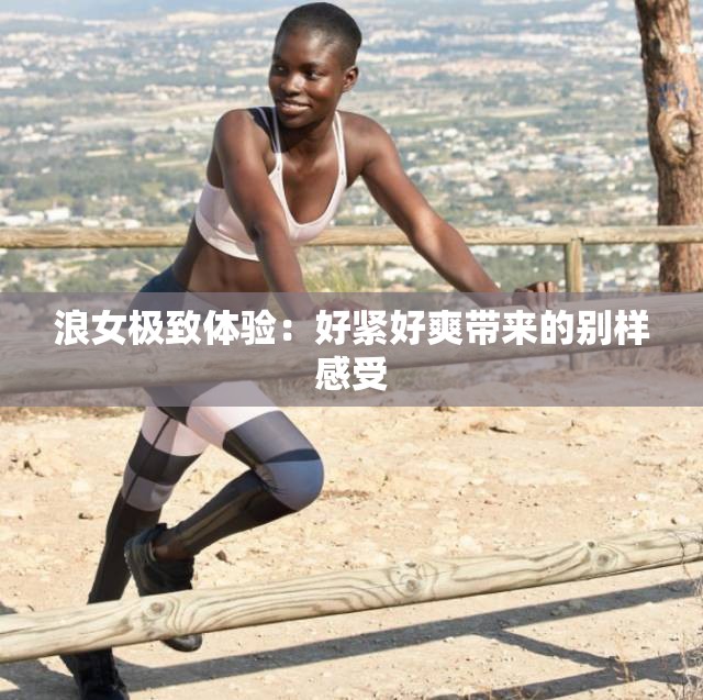 浪女极致体验：好紧好爽带来的别样感受