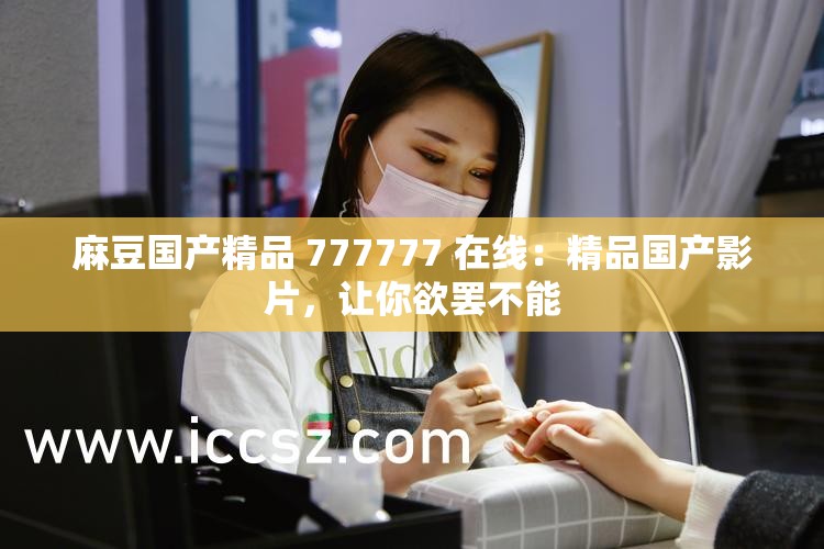 麻豆国产精品 777777 在线：精品国产影片，让你欲罢不能