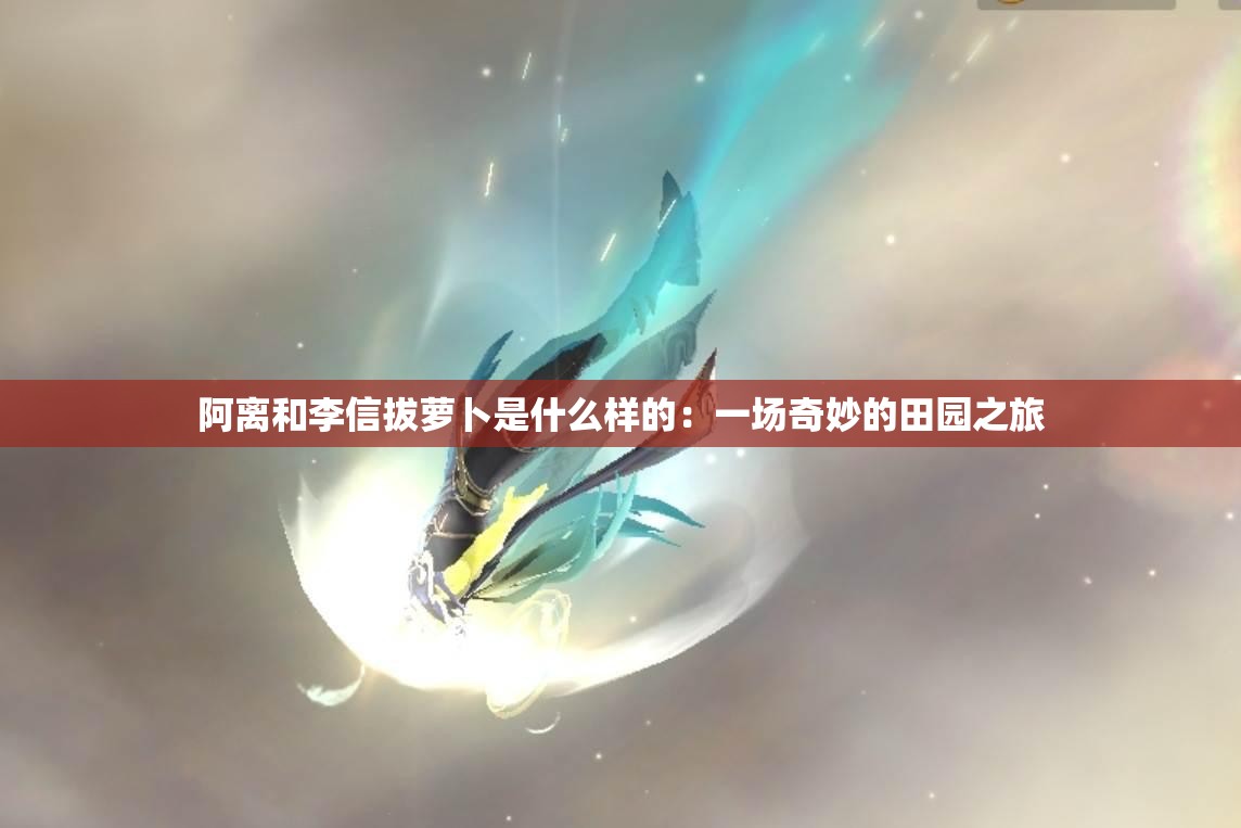 阿离和李信拔萝卜是什么样的：一场奇妙的田园之旅