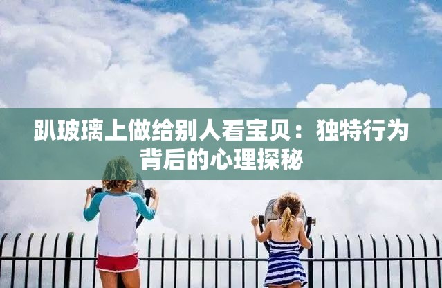趴玻璃上做给别人看宝贝：独特行为背后的心理探秘