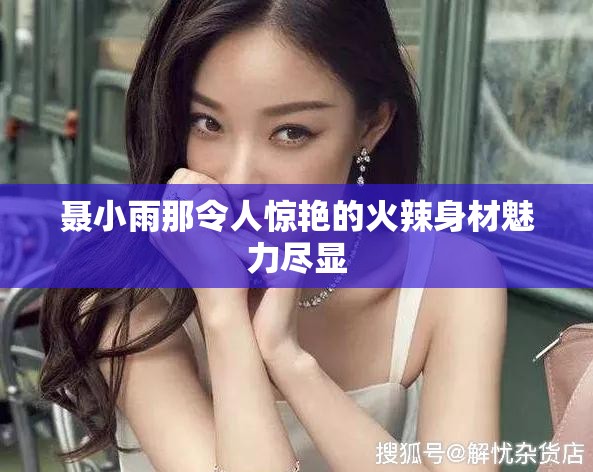 聂小雨那令人惊艳的火辣身材魅力尽显