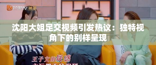 沈阳大姐足交视频引发热议：独特视角下的别样呈现