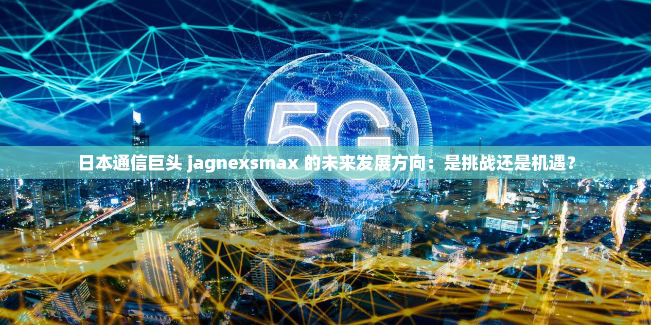 日本通信巨头 jagnexsmax 的未来发展方向：是挑战还是机遇？