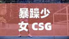 暴躁少女 CSGO 高清观看：精彩赛事不容错过