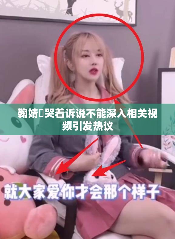 鞠婧祎哭着诉说不能深入相关视频引发热议