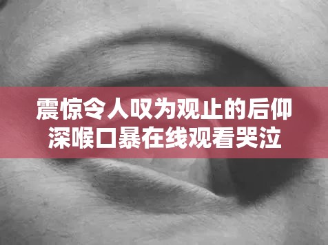 震惊令人叹为观止的后仰深喉口暴在线观看哭泣