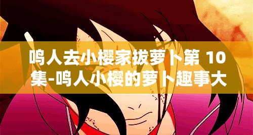 鸣人去小樱家拔萝卜第 10 集-鸣人小樱的萝卜趣事大揭秘