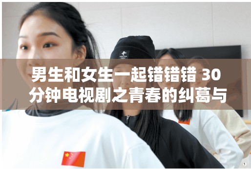 男生和女生一起错错错 30 分钟电视剧之青春的纠葛与成长
