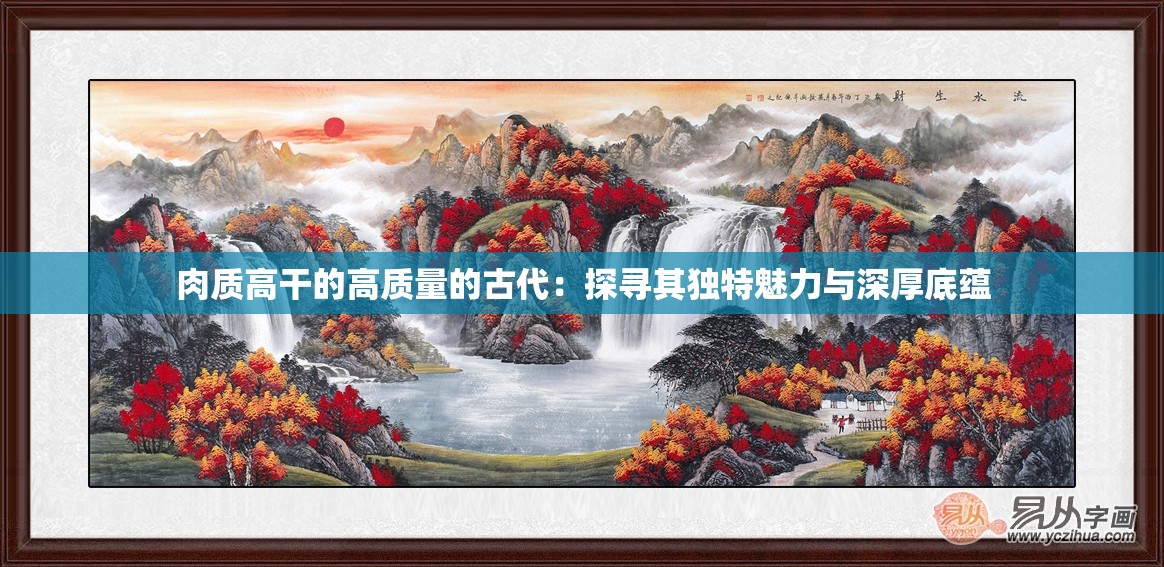 肉质高干的高质量的古代：探寻其独特魅力与深厚底蕴