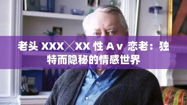 老头 XXX╳XX 性 Aⅴ 恋老：独特而隐秘的情感世界