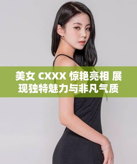 美女 CXXX 惊艳亮相 展现独特魅力与非凡气质