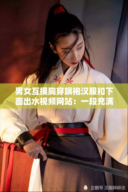 男女互摸胸穿旗袍汉服扣下面出水视频网站：一段充满历史文化与激情的视觉盛宴