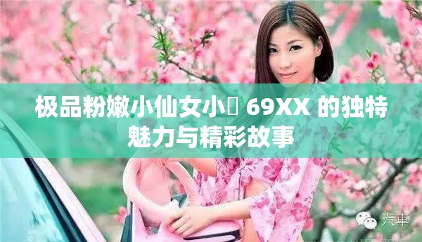极品粉嫩小仙女小泬 69XX 的独特魅力与精彩故事