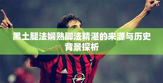 黑土腿法娴熟脚法精湛的来源与历史背景探析