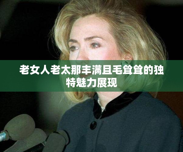 老女人老太那丰满且毛耸耸的独特魅力展现