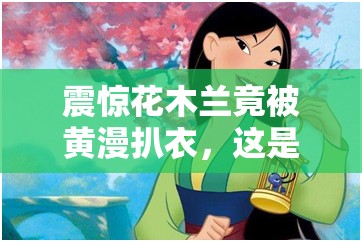 震惊花木兰竟被黄漫扒衣，这是人性的缺失还是道德的沦丧