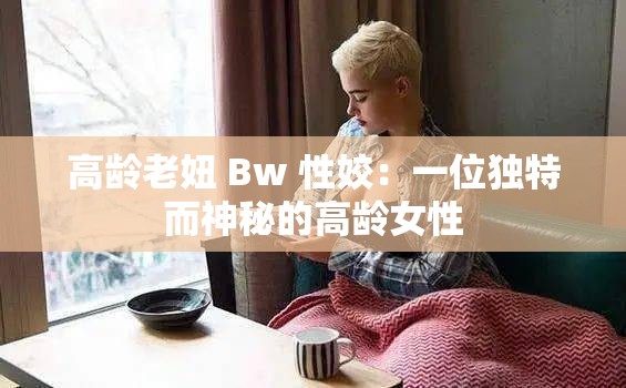 高龄老妞 Bw 性姣：一位独特而神秘的高龄女性