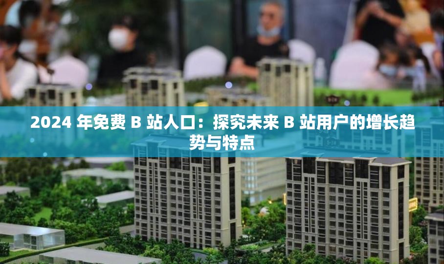 2024 年免费 B 站人口：探究未来 B 站用户的增长趋势与特点