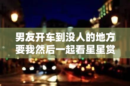 男友开车到没人的地方要我然后一起看星星赏月亮