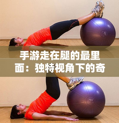 手游走在腿的最里面：独特视角下的奇妙体验