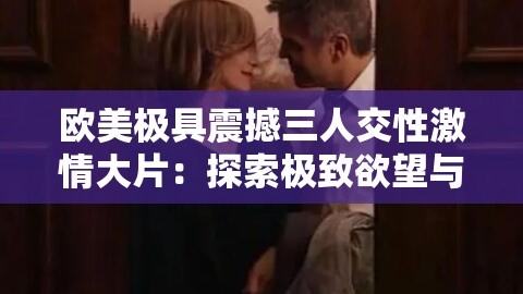 欧美极具震撼三人交性激情大片：探索极致欲望与情感