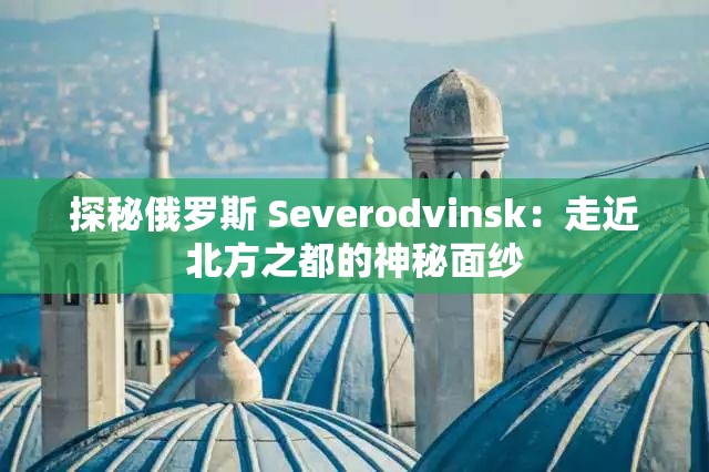探秘俄罗斯 Severodvinsk：走近北方之都的神秘面纱