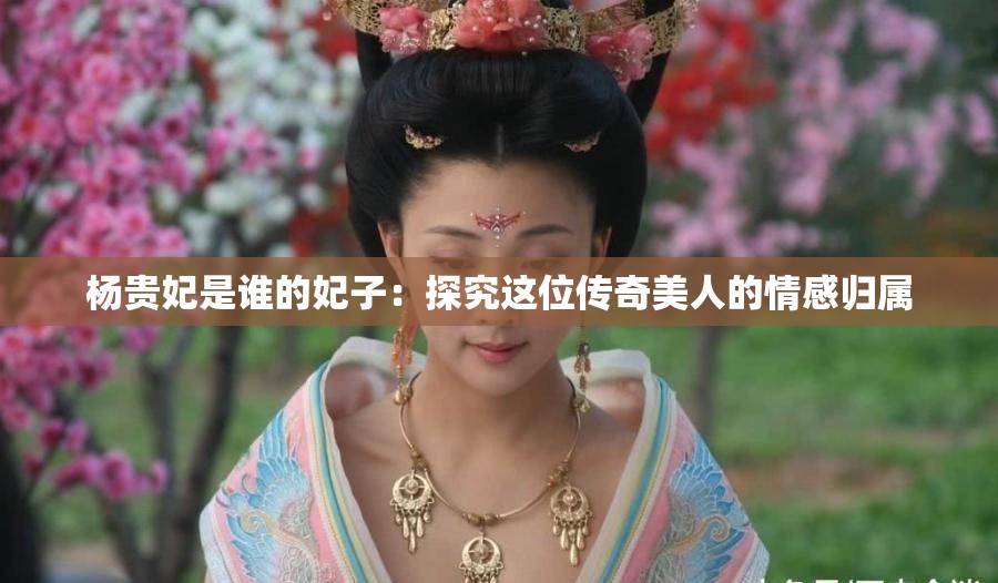 杨贵妃是谁的妃子：探究这位传奇美人的情感归属
