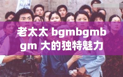 老太太 bgmbgmbgm 大的独特魅力与故事