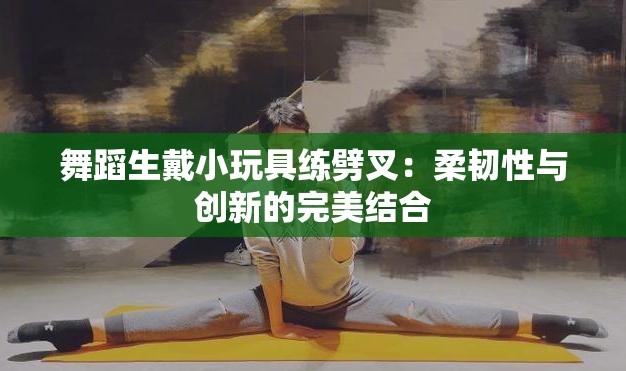 舞蹈生戴小玩具练劈叉：柔韧性与创新的完美结合