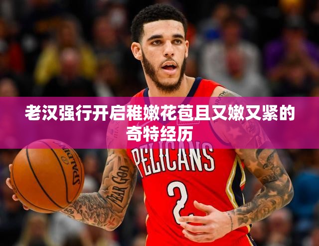 老汉强行开启稚嫩花苞且又嫩又紧的奇特经历