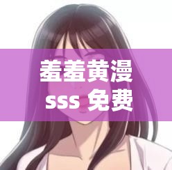 羞羞黄漫 sss 免费观看资源火热来袭
