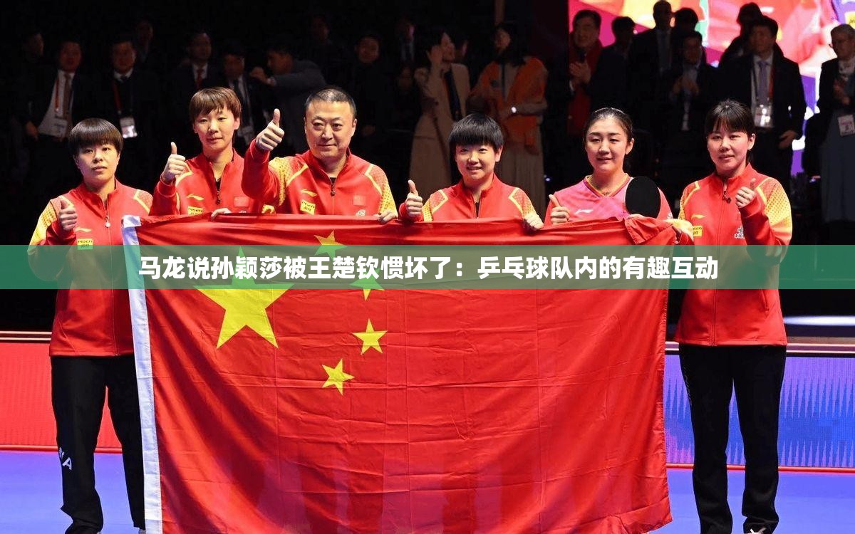 马龙说孙颖莎被王楚钦惯坏了：乒乓球队内的有趣互动