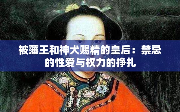 被藩王和神犬赐精的皇后：禁忌的性爱与权力的挣扎
