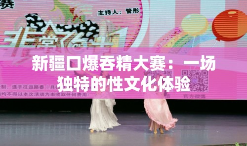 新疆口爆吞精大赛：一场独特的性文化体验