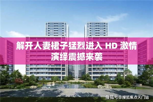 解开人妻裙子猛烈进入 HD 激情演绎震撼来袭