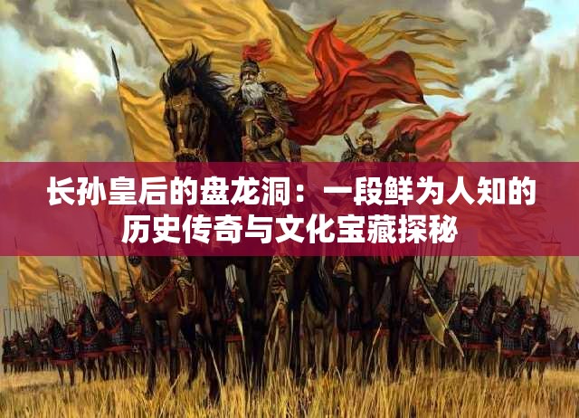 长孙皇后的盘龙洞：一段鲜为人知的历史传奇与文化宝藏探秘