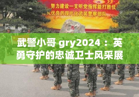 武警小哥 gry2024 ：英勇守护的忠诚卫士风采展现