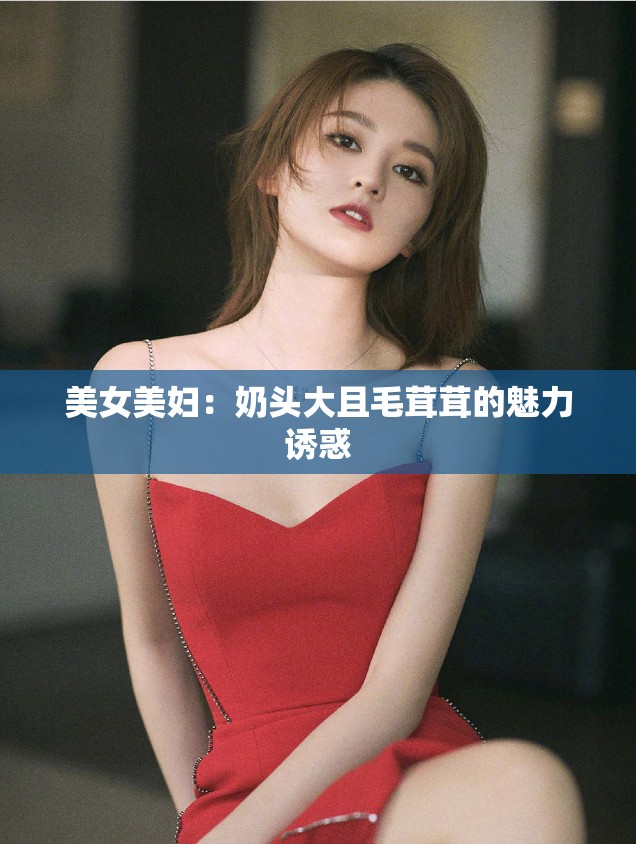 美女美妇：奶头大且毛茸茸的魅力诱惑
