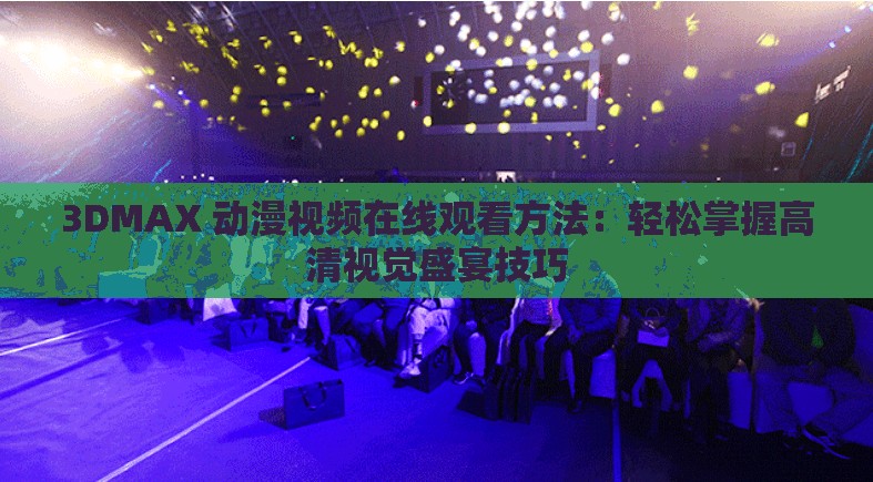 3DMAX 动漫视频在线观看方法：轻松掌握高清视觉盛宴技巧