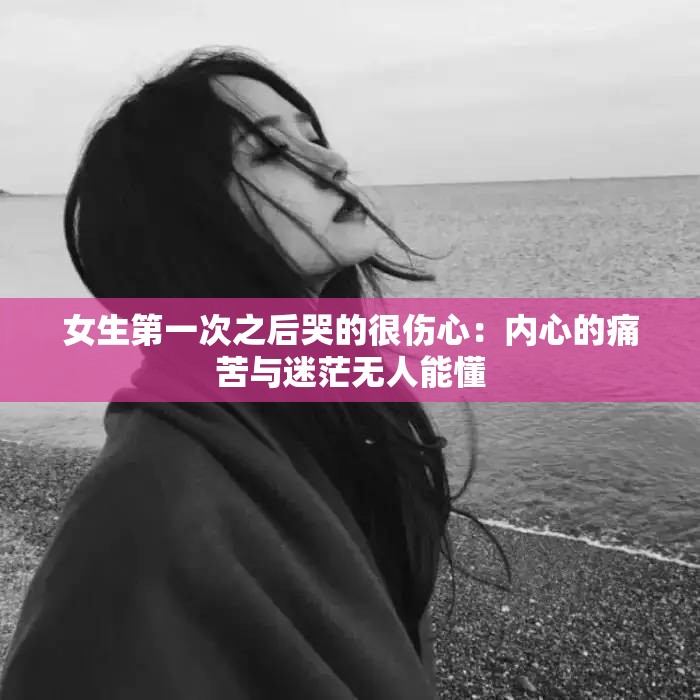 女生第一次之后哭的很伤心：内心的痛苦与迷茫无人能懂