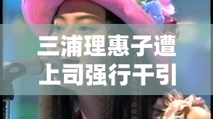 三浦理惠子遭上司强行干引发的职场风波