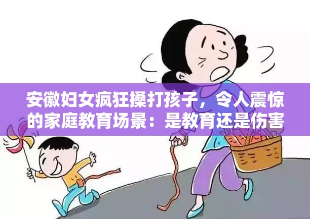 安徽妇女疯狂搡打孩子，令人震惊的家庭教育场景：是教育还是伤害？